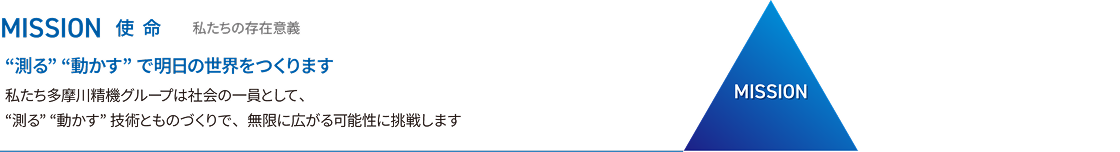 MISSION 使命 私たちの存在意義 「測る」「動かす」で明日の世界をつくります 私たち多摩川精機グループは社員の一員として、「測る」「動かす」技術とものづくりで、無限に広がる可能性に挑戦します